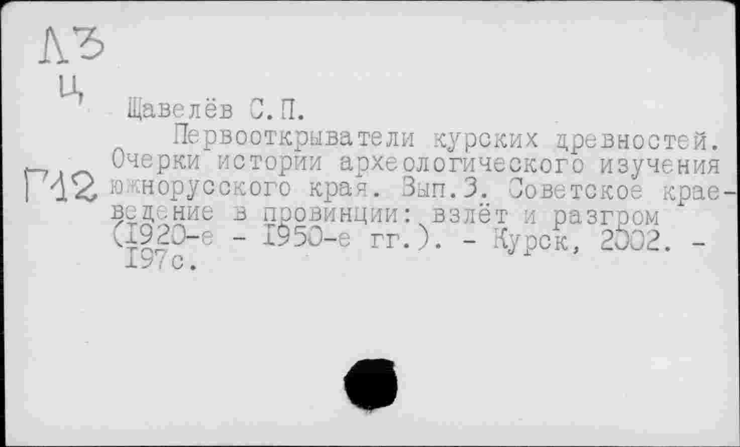 ﻿Щавелёв С. П.
Первооткрыватели курских древностей, л— Очерки истории археологического изучения 142 южнорусского края. Зып.З. Советское крае ведение в провинции: взлёт и разгром <1920-6 - 1950-е гг.). - Курск, 2002. -I9/C.